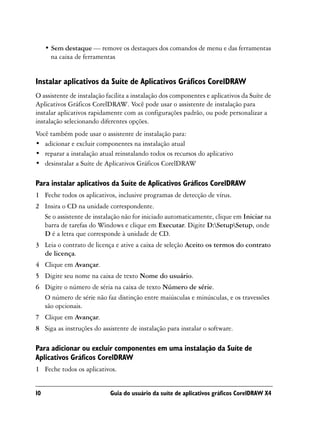 • Sem destaque — remove os destaques dos comandos de menu e das ferramentas
       na caixa de ferramentas


Instalar aplicativos da Suíte de Aplicativos Gráficos CorelDRAW
O assistente de instalação facilita a instalação dos componentes e aplicativos da Suíte de
Aplicativos Gráficos CorelDRAW. Você pode usar o assistente de instalação para
instalar aplicativos rapidamente com as configurações padrão, ou pode personalizar a
instalação selecionando diferentes opções.
Você também pode usar o assistente de instalação para:
• adicionar e excluir componentes na instalação atual
• reparar a instalação atual reinstalando todos os recursos do aplicativo
• desinstalar a Suíte de Aplicativos Gráficos CorelDRAW

Para instalar aplicativos da Suíte de Aplicativos Gráficos CorelDRAW
1 Feche todos os aplicativos, inclusive programas de detecção de vírus.
2 Insira o CD na unidade correspondente.
  Se o assistente de instalação não for iniciado automaticamente, clique em Iniciar na
  barra de tarefas do Windows e clique em Executar. Digite D:SetupSetup, onde
  D é a letra que corresponde à unidade de CD.
3 Leia o contrato de licença e ative a caixa de seleção Aceito os termos do contrato
  de licença.
4 Clique em Avançar.
5 Digite seu nome na caixa de texto Nome do usuário.
6 Digite o número de séria na caixa de texto Número de série.
  O número de série não faz distinção entre maiúsculas e minúsculas, e os travessões
  são opcionais.
7 Clique em Avançar.
8 Siga as instruções do assistente de instalação para instalar o software.

Para adicionar ou excluir componentes em uma instalação da Suíte de
Aplicativos Gráficos CorelDRAW
1 Feche todos os aplicativos.


10                          Guia do usuário da suíte de aplicativos gráficos CorelDRAW X4
 