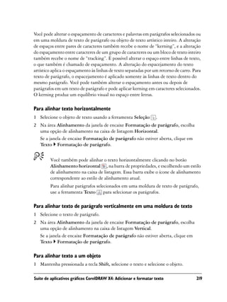 Você pode alterar o espaçamento de caracteres e palavras em parágrafos selecionados ou
em uma moldura de texto de parágrafo ou objeto de texto artístico inteiro. A alteração
de espaços entre pares de caracteres também recebe o nome de “kerning”, e a alteração
do espaçamento entre caracteres de um grupo de caracteres ou um bloco de texto inteiro
também recebe o nome de “tracking”. É possível alterar o espaço entre linhas de texto,
o que também é chamado de espaçamento. A alteração do espacejamento do texto
artístico aplica o espaçamento às linhas de texto separadas por um retorno de carro. Para
texto de parágrafo, o espacejamento é aplicado somente às linhas de texto dentro do
mesmo parágrafo. Você pode também alterar o espaçamento antes ou depois de
parágrafos em um texto de parágrafo e pode aplicar kerning em caracteres selecionados.
O kerning produz um equilíbrio visual no espaço entre letras.

Para alinhar texto horizontalmente
1 Selecione o objeto de texto usando a ferramenta Seleção        .
2 Na área Alinhamento da janela de encaixe Formatação de parágrafo, escolha
  uma opção de alinhamento na caixa de listagem Horizontal.
  Se a janela de encaixe Formatação de parágrafo não estiver aberta, clique em
  Texto Formatação de parágrafo.


        Você também pode alinhar o texto horizontalmente clicando no botão
        Alinhamento horizontal , na barra de propriedades, e escolhendo um estilo
        de alinhamento na caixa de listagem. Essa barra exibe o ícone de alinhamento
        correspondente ao estilo de alinhamento atual.
        Para alinhar parágrafos selecionados em uma moldura de texto de parágrafo,
        use a ferramenta Texto para selecionar os parágrafos.

Para alinhar texto de parágrafo verticalmente em uma moldura de texto
1 Selecione o texto de parágrafo.
2 Na área Alinhamento da janela de encaixe Formatação de parágrafo, escolha
  uma opção de alinhamento na caixa de listagem Vertical.
  Se a janela de encaixe Formatação de parágrafo não estiver aberta, clique em
  Texto Formatação de parágrafo.

Para alinhar texto a um objeto
1 Mantenha pressionada a tecla Shift, selecione o texto e selecione o objeto.

Suíte de aplicativos gráficos CorelDRAW X4: Adicionar e formatar texto                219
 