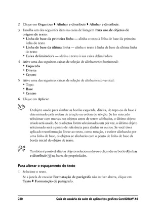 2 Clique em Organizar      Alinhar e distribuir    Alinhar e distribuir.
3 Escolha um dos seguintes itens na caixa de listagem Para uso de objetos de
  origem de texto:
  • Linha de base da primeira linha — alinha o texto à linha de base da primeira
    linha do texto
  • Linha de base da última linha — alinha o texto à linha de base da última linha
    do texto
  • Caixa delimitadora — alinha o texto à sua caixa delimitadora
4 Ative uma das seguintes caixas de seleção de alinhamento horizontal:
  • Esquerda
  • Direita
  • Centro
5 Ative uma das seguintes caixas de seleção de alinhamento vertical:
  • Topo
  • Base
  • Centro
6 Clique em Aplicar.


        O objeto usado para alinhar as bordas esquerda, direita, do topo ou da base é
        determinado pela ordem de criação ou ordem de seleção. Se for marcado
        selecionar com marcas nos objetos antes de serem alinhados, o último objeto
        criado será usado. Se os objetos forem selecionados um por vez, o último objeto
        selecionado será o ponto de referência para alinhar os outros. Se você tiver
        aplicado transformação linear ao texto, como rotação, e estiver alinhando por
        uma linha de base, os objetos se alinharão com o ponto de linha de base da
        borda inicial do objeto de texto.


        Também é possível alinhar objetos selecionando-os e clicando no botão Alinhar
        e distribuir na barra de propriedades.

Para alterar o espaçamento do texto
1 Selecione o texto.
  Se a janela de encaixe Formatação de parágrafo não estiver aberta, clique em
  Texto Formatação de parágrafo.



220                        Guia do usuário da suíte de aplicativos gráficos CorelDRAW X4
 
