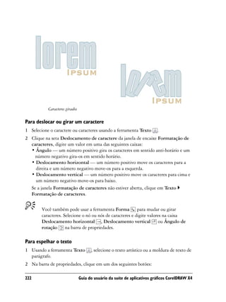 Caracteres girados

Para deslocar ou girar um caractere
1 Selecione o caractere ou caracteres usando a ferramenta Texto           .
2 Clique na seta Deslocamento de caractere da janela de encaixe Formatação de
  caracteres, digite um valor em uma das seguintes caixas:
  • Ângulo — um número positivo gira os caracteres em sentido anti-horário e um
    número negativo gira-os em sentido horário.
  • Deslocamento horizontal — um número positivo move os caracteres para a
    direita e um número negativo move-os para a esquerda.
  • Deslocamento vertical — um número positivo move os caracteres para cima e
    um número negativo move-os para baixo.
  Se a janela Formatação de caracteres não estiver aberta, clique em Texto
  Formatação de caracteres.


        Você também pode usar a ferramenta Forma para mudar ou girar
        caracteres. Selecione o nó ou nós de caracteres e digite valores na caixa
        Deslocamento horizontal , Deslocamento vertical ou Ângulo de
        rotação na barra de propriedades.

Para espelhar o texto
1 Usando a ferramenta Texto           , selecione o texto artístico ou a moldura de texto de
  parágrafo.
2 Na barra de propriedades, clique em um dos seguintes botões:

222                             Guia do usuário da suíte de aplicativos gráficos CorelDRAW X4
 