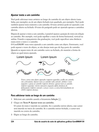 Ajustar texto a um caminho
Você pode adicionar texto artístico ao longo do caminho de um objeto aberto (uma
linha, por exemplo), ou de um objeto fechado (um quadrado, por exemplo). Você pode
também ajustar texto existente a um caminho. O texto artístico pode ser ajustado a um
caminho aberto ou fechado. O texto de parágrafo pode ser ajustado apenas a caminhos
abertos.
Depois de ajustar o texto a um caminho, é possível ajustar a posição do texto em relação
ao caminho. Por exemplo, você pode espelhar o texto de forma horizontal, vertical ou
ambas. Usando o espaçamento das graduações, você pode especificar uma distância
exata entre o texto e o caminho.
O CorelDRAW trata texto ajustado a um caminho como um objeto. Entretanto, você
pode separar o texto do objeto, se não desejar mais que ele faça parte do caminho.
Quando se separa texto de um caminho curvo ou fechado, ele mantém a forma do
objeto ao qual estava ajustado.




            Texto e curva como objetos separados (superior esquerda); escolhe um caminho
            com a ferramenta Ajustar texto ao caminho (alto central); alinhar o texto
            enquanto o ajusta ao caminho (superior direita); ajustar texto ao caminho
            (inferior esquerda); retorno interativo enquanto define distância do
            deslocamento (inferior central); e esticar o texto e a curva horizontalmente em
            200% (inferior direita).

Para adicionar texto ao longo de um caminho
1 Selecione um caminho usando a ferramenta Seleção                     .
2 Clique em Texto Ajustar texto ao caminho.
  O cursor do texto é inserido no caminho. Se o caminho estiver aberto, esse cursor
  será inserido no início do caminho. Se o caminho estiver fechado, o cursor será
  inserido no centro do caminho.
3 Digite ao longo do caminho.


224                            Guia do usuário da suíte de aplicativos gráficos CorelDRAW X4
 