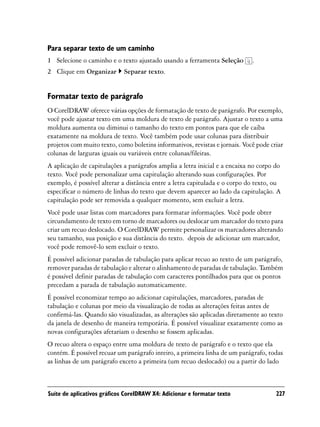 Para separar texto de um caminho
1 Selecione o caminho e o texto ajustado usando a ferramenta Seleção         .
2 Clique em Organizar        Separar texto.


Formatar texto de parágrafo
O CorelDRAW oferece várias opções de formatação de texto de parágrafo. Por exemplo,
você pode ajustar texto em uma moldura de texto de parágrafo. Ajustar o texto a uma
moldura aumenta ou diminui o tamanho do texto em pontos para que ele caiba
exatamente na moldura de texto. Você também pode usar colunas para distribuir
projetos com muito texto, como boletins informativos, revistas e jornais. Você pode criar
colunas de larguras iguais ou variáveis entre colunas/fileiras.
A aplicação de capitulações a parágrafos amplia a letra inicial e a encaixa no corpo do
texto. Você pode personalizar uma capitulação alterando suas configurações. Por
exemplo, é possível alterar a distância entre a letra capitulada e o corpo do texto, ou
especificar o número de linhas do texto que devem aparecer ao lado da capitulação. A
capitulação pode ser removida a qualquer momento, sem excluir a letra.
Você pode usar listas com marcadores para formatar informações. Você pode obter
circundamento de texto em torno de marcadores ou deslocar um marcador do texto para
criar um recuo deslocado. O CorelDRAW permite personalizar os marcadores alterando
seu tamanho, sua posição e sua distância do texto. depois de adicionar um marcador,
você pode removê-lo sem excluir o texto.
É possível adicionar paradas de tabulação para aplicar recuo ao texto de um parágrafo,
remover paradas de tabulação e alterar o alinhamento de paradas de tabulação. Também
é possível definir paradas de tabulação com caracteres pontilhados para que os pontos
precedam a parada de tabulação automaticamente.
É possível economizar tempo ao adicionar capitulações, marcadores, paradas de
tabulação e colunas por meio da visualização de todas as alterações feitas antes de
confirmá-las. Quando são visualizadas, as alterações são aplicadas diretamente ao texto
da janela de desenho de maneira temporária. É possível visualizar exatamente como as
novas configurações afetariam o desenho se fossem aplicadas.
O recuo altera o espaço entre uma moldura de texto de parágrafo e o texto que ela
contém. É possível recuar um parágrafo inteiro, a primeira linha de um parágrafo, todas
as linhas de um parágrafo exceto a primeira (um recuo deslocado) ou a partir do lado



Suíte de aplicativos gráficos CorelDRAW X4: Adicionar e formatar texto                227
 