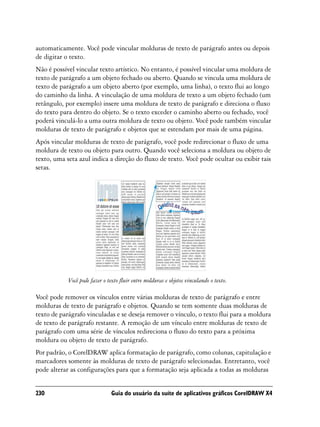 automaticamente. Você pode vincular molduras de texto de parágrafo antes ou depois
de digitar o texto.
Não é possível vincular texto artístico. No entanto, é possível vincular uma moldura de
texto de parágrafo a um objeto fechado ou aberto. Quando se vincula uma moldura de
texto de parágrafo a um objeto aberto (por exemplo, uma linha), o texto flui ao longo
do caminho da linha. A vinculação de uma moldura de texto a um objeto fechado (um
retângulo, por exemplo) insere uma moldura de texto de parágrafo e direciona o fluxo
do texto para dentro do objeto. Se o texto exceder o caminho aberto ou fechado, você
poderá vinculá-lo a uma outra moldura de texto ou objeto. Você pode também vincular
molduras de texto de parágrafo e objetos que se estendam por mais de uma página.
Após vincular molduras de texto de parágrafo, você pode redirecionar o fluxo de uma
moldura de texto ou objeto para outro. Quando você seleciona a moldura ou objeto de
texto, uma seta azul indica a direção do fluxo de texto. Você pode ocultar ou exibir tais
setas.




            Você pode fazer o texto fluir entre molduras e objetos vinculando o texto.

Você pode remover os vínculos entre várias molduras de texto de parágrafo e entre
molduras de texto de parágrafo e objetos. Quando se tem somente duas molduras de
texto de parágrafo vinculadas e se deseja remover o vínculo, o texto flui para a moldura
de texto de parágrafo restante. A remoção de um vínculo entre molduras de texto de
parágrafo com uma série de vínculos redireciona o fluxo do texto para a próxima
moldura ou objeto de texto de parágrafo.
Por padrão, o CorelDRAW aplica formatação de parágrafo, como colunas, capitulação e
marcadores somente às molduras de texto de parágrafo selecionadas. Entretanto, você
pode alterar as configurações para que a formatação seja aplicada a todas as molduras


230                             Guia do usuário da suíte de aplicativos gráficos CorelDRAW X4
 