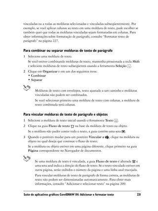 vinculadas ou a todas as molduras selecionadas e vinculadas subseqüentemente. Por
exemplo, se você aplicar colunas ao texto em uma moldura de texto, pode escolher se
também quer que todas as molduras vinculadas sejam formatadas em colunas. Para
obter informações sobre formatação de parágrafo, consulte “Formatar texto de
parágrafo” na página 227.

Para combinar ou separar molduras de texto de parágrafo
1 Selecione uma moldura de texto.
  Se você estiver combinando molduras de texto, mantenha pressionada a tecla Shift
  e selecione molduras de texto subseqüentes usando a ferramenta Seleção .
2 Clique em Organizar e em um dos seguintes itens:
  • Combinar
  • Separar


        Molduras de texto com envelopes, texto ajustado a um caminho e molduras
        vinculadas não podem ser combinados.
        Se você selecionar primeiro uma moldura de texto com colunas, a moldura de
        texto combinada terá colunas.

Para vincular molduras de texto de parágrafo e objetos
1 Selecione a moldura de texto inicial usando a ferramenta Texto         .
2 Clique na guia Fluxo de texto        na base da moldura de texto ou objeto.
   Se a moldura não puder conter todo o texto, a guia contém uma seta        .
3 Quando o ponteiro mudar para um ponteiro Vincular a , clique na moldura ou
  objeto no qual deseja que continue o fluxo de texto.
  Se a moldura ou objeto estiver em uma página diferente, clique primeiro na guia
  Página correspondente no Navegador de documentos.


        Se uma moldura de texto é vinculada, a guia Fluxo de texto é alterada e
        uma seta azul indica a direção do fluxo de texto. Se o texto vinculado estiver em
        outra página, serão exibidos o número da página e uma linha azul tracejada.
        Para vincular molduras de texto de parágrafo de forma correta, as molduras de
        texto não podem ser dimensionadas automaticamente. Para obter mais
        informações, consulte “Adicionar e selecionar texto” na página 209.


Suíte de aplicativos gráficos CorelDRAW X4: Adicionar e formatar texto                231
 