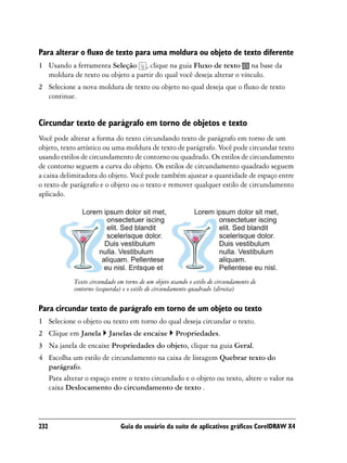 Para alterar o fluxo de texto para uma moldura ou objeto de texto diferente
1 Usando a ferramenta Seleção , clique na guia Fluxo de texto na base da
  moldura de texto ou objeto a partir do qual você deseja alterar o vínculo.
2 Selecione a nova moldura de texto ou objeto no qual deseja que o fluxo de texto
  continue.


Circundar texto de parágrafo em torno de objetos e texto
Você pode alterar a forma do texto circundando texto de parágrafo em torno de um
objeto, texto artístico ou uma moldura de texto de parágrafo. Você pode circundar texto
usando estilos de circundamento de contorno ou quadrado. Os estilos de circundamento
de contorno seguem a curva do objeto. Os estilos de circundamento quadrado seguem
a caixa delimitadora do objeto. Você pode também ajustar a quantidade de espaço entre
o texto de parágrafo e o objeto ou o texto e remover qualquer estilo de circundamento
aplicado.




            Texto circundado em torno de um objeto usando o estilo de circundamento de
            contorno (esquerda) e o estilo de circundamento quadrado (direita)

Para circundar texto de parágrafo em torno de um objeto ou texto
1 Selecione o objeto ou texto em torno do qual deseja circundar o texto.
2 Clique em Janela        Janelas de encaixe         Propriedades.
3 Na janela de encaixe Propriedades do objeto, clique na guia Geral.
4 Escolha um estilo de circundamento na caixa de listagem Quebrar texto do
  parágrafo.
  Para alterar o espaço entre o texto circundado e o objeto ou texto, altere o valor na
  caixa Deslocamento do circundamento de texto .



232                           Guia do usuário da suíte de aplicativos gráficos CorelDRAW X4
 