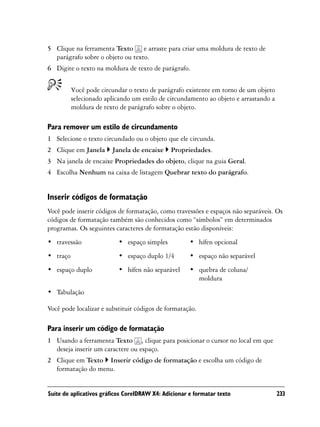 5 Clique na ferramenta Texto e arraste para criar uma moldura de texto de
  parágrafo sobre o objeto ou texto.
6 Digite o texto na moldura de texto de parágrafo.


          Você pode circundar o texto de parágrafo existente em torno de um objeto
          selecionado aplicando um estilo de circundamento ao objeto e arrastando a
          moldura de texto de parágrafo sobre o objeto.

Para remover um estilo de circundamento
1 Selecione o texto circundado ou o objeto que ele circunda.
2 Clique em Janela      Janela de encaixe      Propriedades.
3 Na janela de encaixe Propriedades do objeto, clique na guia Geral.
4 Escolha Nenhum na caixa de listagem Quebrar texto do parágrafo.


Inserir códigos de formatação
Você pode inserir códigos de formatação, como travessões e espaços não separáveis. Os
códigos de formatação também são conhecidos como “símbolos” em determinados
programas. Os seguintes caracteres de formatação estão disponíveis:
• travessão                • espaço simples           • hífen opcional
• traço                    • espaço duplo 1/4         • espaço não separável
• espaço duplo             • hífen não separável      • quebra de coluna/
                                                        moldura
• Tabulação

Você pode localizar e substituir códigos de formatação.

Para inserir um código de formatação
1 Usando a ferramenta Texto , clique para posicionar o cursor no local em que
  deseja inserir um caractere ou espaço.
2 Clique em Texto Inserir código de formatação e escolha um código de
  formatação do menu.


Suíte de aplicativos gráficos CorelDRAW X4: Adicionar e formatar texto                233
 