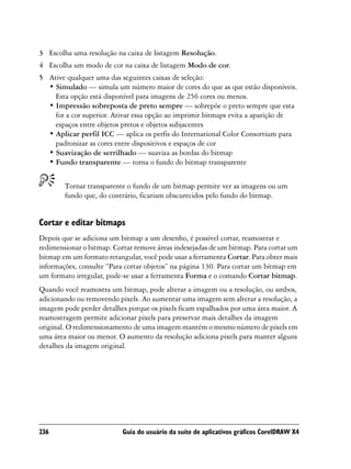 3 Escolha uma resolução na caixa de listagem Resolução.
4 Escolha um modo de cor na caixa de listagem Modo de cor.
5 Ative qualquer uma das seguintes caixas de seleção:
  • Simulado — simula um número maior de cores do que as que estão disponíveis.
    Esta opção está disponível para imagens de 256 cores ou menos.
  • Impressão sobreposta de preto sempre — sobrepõe o preto sempre que esta
    for a cor superior. Ativar essa opção ao imprimir bitmaps evita a aparição de
    espaços entre objetos pretos e objetos subjacentes
  • Aplicar perfil ICC — aplica os perfis do International Color Consortium para
    padronizar as cores entre dispositivos e espaços de cor
  • Suavização de serrilhado — suaviza as bordas do bitmap
  • Fundo transparente — torna o fundo do bitmap transparente


        Tornar transparente o fundo de um bitmap permite ver as imagens ou um
        fundo que, do contrário, ficariam obscurecidos pelo fundo do bitmap.


Cortar e editar bitmaps
Depois que se adiciona um bitmap a um desenho, é possível cortar, reamostrar e
redimensionar o bitmap. Cortar remove áreas indesejadas de um bitmap. Para cortar um
bitmap em um formato retangular, você pode usar a ferramenta Cortar. Para obter mais
informações, consulte “Para cortar objetos” na página 130. Para cortar um bitmap em
um formato irregular, pode-se usar a ferramenta Forma e o comando Cortar bitmap.
Quando você reamostra um bitmap, pode alterar a imagem ou a resolução, ou ambos,
adicionando ou removendo pixels. Ao aumentar uma imagem sem alterar a resolução, a
imagem pode perder detalhes porque os pixels ficam espalhados por uma área maior. A
reamostragem permite adicionar pixels para preservar mais detalhes da imagem
original. O redimensionamento de uma imagem mantém o mesmo número de pixels em
uma área maior ou menor. O aumento da resolução adiciona pixels para manter alguns
detalhes da imagem original.




236                        Guia do usuário da suíte de aplicativos gráficos CorelDRAW X4
 