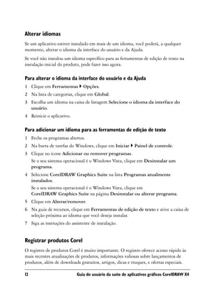Alterar idiomas
Se um aplicativo estiver instalado em mais de um idioma, você poderá, a qualquer
momento, alterar o idioma da interface do usuário e da Ajuda.
Se você não instalou um idioma específico para as ferramentas de edição de texto na
instalação inicial do produto, pode fazer isso agora.

Para alterar o idioma da interface do usuário e da Ajuda
1 Clique em Ferramentas        Opções.
2 Na lista de categorias, clique em Global.
3 Escolha um idioma na caixa de listagem Selecione o idioma da interface do
  usuário.
4 Reinicie o aplicativo.

Para adicionar um idioma para as ferramentas de edição de texto
1 Feche os programas abertos.
2 Na barra de tarefas do Windows, clique em Iniciar       Painel de controle.
3 Clique no ícone Adicionar ou remover programas.
  Se o seu sistema operacional é o Windows Vista, clique em Desinstalar um
  programa.
4 Selecione CorelDRAW Graphics Suite na lista Programas atualmente
  instalados.
  Se o seu sistema operacional é o Windows Vista, clique em
  CorelDRAW Graphics Suite na página Desinstalar ou alterar programa.
5 Clique em Alterar/remover.
6 Na guia de recursos, clique em Ferramentas de edição de texto e ative a caixa de
  seleção próxima ao idioma que você deseja instalar.
7 Siga as instruções do assistente de instalação.


Registrar produtos Corel
O registro de produtos Corel é muito importante. O registro oferece acesso rápido às
mais recentes atualizações de produtos, informações valiosas sobre lançamentos de
produtos, além de downloads gratuitos, artigos, dicas e truques, e ofertas especiais.

12                         Guia do usuário da suíte de aplicativos gráficos CorelDRAW X4
 