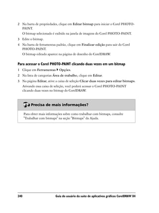 2 Na barra de propriedades, clique em Editar bitmap para iniciar o Corel PHOTO-
  PAINT.
  O bitmap selecionado é exibido na janela de imagens do Corel PHOTO-PAINT.
3 Edite o bitmap.
4 Na barra de ferramentas padrão, clique em Finalizar edição para sair do Corel
  PHOTO-PAINT.
  O bitmap editado aparece na página de desenho do CorelDRAW    .

Para acessar o Corel PHOTO-PAINT clicando duas vezes em um bitmap
1 Clique em Ferramentas        Opções.
2 Na lista de categorias Área de trabalho, clique em Editar.
3 Na página Editar, ative a caixa de seleção Clicar duas vezes para editar bitmaps.
  Ativando essa caixa de seleção, você poderá acessar o Corel PHOTO-PAINT
  clicando duas vezes no bitmap do CorelDRAW     .



           Precisa de mais informações?

      Para obter mais informações sobre como trabalhar com bitmaps, consulte
      "Trabalhar com bitmaps" na seção "Bitmaps" da Ajuda.




240                         Guia do usuário da suíte de aplicativos gráficos CorelDRAW X4
 