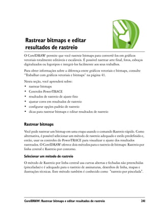 Rastrear bitmaps e editar
resultados de rastreio
O CorelDRAW permite que você rastreie bitmaps para convertê-los em gráficos
vetoriais totalmente editáveis e escaláveis. É possível rastrear arte final, fotos, esboços
digitalizados ou logotipos e integrá-los facilmente aos seus trabalhos.
Para obter informações sobre a diferença entre gráficos vetoriais e bitmaps, consulte
“Trabalhar com gráficos vetoriais e bitmaps” na página 41.
Nesta seção, você aprenderá sobre:
• rastrear bitmaps
• Controles PowerTRACE
• resultados de rastreio de ajuste fino
• ajustar cores em resultados de rastreio
• configurar opções padrão de rastreio
• dicas para rastrear bitmaps e editar resultados de rastreio


Rastrear bitmaps
Você pode rastrear um bitmap em uma etapa usando o comando Rastreio rápido. Como
alternativa, é possível selecionar um método de rastreio adequado e estilo predefinido e,
então, usar os controles do PowerTRACE para visualizar o ajuste dos resultados
rastreados. O CorelDRAW oferece dois métodos para o rastreio de bitmaps: Rastreio por
linha central e Rastreio por contorno.
Selecionar um método de rastreio
O método de Rastreio por linha central usa curvas abertas e fechadas não preenchidas
(pinceladas) e é adequado para o rastreio de assinaturas, desenhos de linha, mapas e
ilustrações técnicas. Este método também é conhecido como "rastreio por pincelada".




CorelDRAW: Rastrear bitmaps e editar resultados de rastreio                              241
 