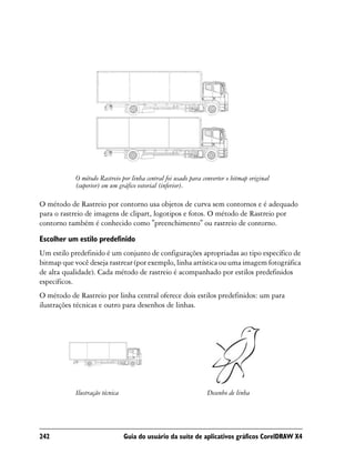 O método Rastreio por linha central foi usado para converter o bitmap original
            (superior) em um gráfico vetorial (inferior).

O método de Rastreio por contorno usa objetos de curva sem contornos e é adequado
para o rastreio de imagens de clipart, logotipos e fotos. O método de Rastreio por
contorno também é conhecido como "preenchimento" ou rastreio de contorno.

Escolher um estilo predefinido
Um estilo predefinido é um conjunto de configurações apropriadas ao tipo específico de
bitmap que você deseja rastrear (por exemplo, linha artística ou uma imagem fotográfica
de alta qualidade). Cada método de rastreio é acompanhado por estilos predefinidos
específicos.
O método de Rastreio por linha central oferece dois estilos predefinidos: um para
ilustrações técnicas e outro para desenhos de linhas.




            Ilustração técnica                                   Desenho de linha




242                              Guia do usuário da suíte de aplicativos gráficos CorelDRAW X4
 