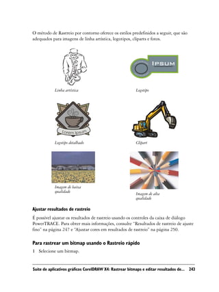 O método de Rastreio por contorno oferece os estilos predefinidos a seguir, que são
adequados para imagens de linha artística, logotipos, cliparts e fotos.




            Linha artística                              Logotipo




            Logotipo detalhado                           Clipart




            Imagem de baixa
            qualidade
                                                         Imagem de alta
                                                         qualidade

Ajustar resultados de rastreio
É possível ajustar os resultados de rastreio usando os controles da caixa de diálogo
PowerTRACE. Para obter mais informações, consulte “Resultados de rastreio de ajuste
fino” na página 247 e “Ajustar cores em resultados de rastreio” na página 250.

Para rastrear um bitmap usando o Rastreio rápido
1 Selecione um bitmap.


Suíte de aplicativos gráficos CorelDRAW X4: Rastrear bitmaps e editar resultados de... 243
 