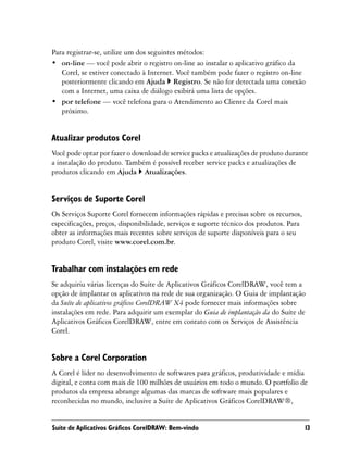 Para registrar-se, utilize um dos seguintes métodos:
• on-line — você pode abrir o registro on-line ao instalar o aplicativo gráfico da
   Corel, se estiver conectado à Internet. Você também pode fazer o registro on-line
   posteriormente clicando em Ajuda Registro. Se não for detectada uma conexão
   com a Internet, uma caixa de diálogo exibirá uma lista de opções.
• por telefone — você telefona para o Atendimento ao Cliente da Corel mais
   próximo.


Atualizar produtos Corel
Você pode optar por fazer o download de service packs e atualizações de produto durante
a instalação do produto. Também é possível receber service packs e atualizações de
produtos clicando em Ajuda Atualizações.


Serviços de Suporte Corel
Os Serviços Suporte Corel fornecem informações rápidas e precisas sobre os recursos,
especificações, preços, disponibilidade, serviços e suporte técnico dos produtos. Para
obter as informações mais recentes sobre serviços de suporte disponíveis para o seu
produto Corel, visite www.corel.com.br.


Trabalhar com instalações em rede
Se adquiriu várias licenças do Suíte de Aplicativos Gráficos CorelDRAW, você tem a
opção de implantar os aplicativos na rede de sua organização. O Guia de implantação
da Suíte de aplicativos gráficos CorelDRAW X4 pode fornecer mais informações sobre
instalações em rede. Para adquirir um exemplar do Guia de implantação da do Suíte de
Aplicativos Gráficos CorelDRAW, entre em contato com os Serviços de Assistência
Corel.


Sobre a Corel Corporation
A Corel é líder no desenvolvimento de softwares para gráficos, produtividade e mídia
digital, e conta com mais de 100 milhões de usuários em todo o mundo. O portfolio de
produtos da empresa abrange algumas das marcas de software mais populares e
reconhecidas no mundo, inclusive a Suíte de Aplicativos Gráficos CorelDRAW®,


Suíte de Aplicativos Gráficos CorelDRAW: Bem-vindo                                       13
 