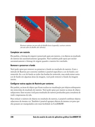 Rastrear contorno com um valor de detalhe baixo (esquerda); rastrear contorno
            com um valor de detalhe alto (direita).

Completar um rastreio
Por padrão, o bitmap de origem é preservado após um rastreio, e os objetos no resultado
do rastreio são automaticamente agrupados. Você também pode optar por excluir
automaticamente o bitmap de origem quando o rastreio for concluído.
Remover e preservar o fundo
Você pode optar por remover ou preservar o fundo no resultado do rastreio. Com o
método de Rastreio por contorno também é possível especificar a cor do fundo a ser
removida. Se a cor de fundo ao redor das bordas for removida, mas ainda restar outra
cor de fundo em algumas áreas da imagem, você pode remover o fundo da imagem
inteira.

Configurar outras opções de Rastreio por contorno
Por padrão, as áreas de objeto que ficam ocultas na visualização por objetos sobrepostos
são removidas do resultado do rastreio. Você pode optar por manter as áreas de objeto
subjacentes. Esse recurso é útil para resultados de rastreio produzidos para cortadoras de
vinil e impressoras de tela.
Para reduzir o número de objetos no resultado do rastreio, é possível combinar objetos
adjacentes da mesma cor. Também é possível agrupar objetos da mesma cor para que
eles possam ser manipulados com mais facilidade no CorelDRAW.




248                            Guia do usuário da suíte de aplicativos gráficos CorelDRAW X4
 