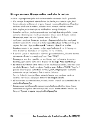 Dicas para rastrear bitmaps e editar resultados de rastreio
As dicas a seguir podem ajudar a alcançar resultados de rastreio de alta qualidade.
• Use bitmaps de origem de alta qualidade. Se simulação ou compactação JPEG
   foram utilizadas no bitmap de origem, ele pode conter ruído adicional. Para obter
   melhores resultados de rastreio, remova o ruído antes de rastrear o bitmap.
• Evite a aplicação de suavização de serrilhado ao bitmap de origem.
• Para obter melhores resultados quando usar o método Rastreio por linha central,
   converta o bitmap para o modo de cor preto-e-branco antes de fazer o rastreio.
   Observe que, nesse caso, não é possível ajustar detalhes.
• Ao fazer o rastreio de ilustrações técnicas e esboços com linhas finas, você pode
   melhorar os resultados aplicando o efeito especial Localizar bordas ao bitmap de
   origem. Para isso, clique em Bitmaps Contorno Localizar bordas.
• Para fazer o rastreio por contorno, reduza a profundidade de cor do bitmap por
   meio da alteração do modo de cor e ajuste a cor e o contraste.
• É possível ajustar os resultados de rastreio a qualquer momento, inclusive durante
   um rastreio, alterando as configurações no PowerTRACE.
• Para rastrear uma área específica em um bitmap, você pode usar a ferramenta
   Forma para definir a área antes de clicar em Bitmaps Rastrear bitmap.
• Se detalhes importantes foram removidos dos resultados de rastreio, desative a caixa
   de seleção Remover fundo na página Configurações do PowerTRACE. Também é
   possível ativar a opção Especificar cor na página Configurações e fazer uma
   amostra da cor que deseja especificar como cor de fundo.
• Se a cor de fundo for removida ao redor das bordas, mas continuar nas áreas
   internas, ative a caixa de seleção Remover da imagem inteira.
• Se muitas cores ou detalhes forem perdidos, mova o controle deslizante Detalhe na
   página Configurações.
• Para preservar detalhes em bitmaps com detalhes bem definidos, linhas finas e
   nenhuma suavização de serrilhado aplicada, escolha Linha artística na caixa de
   listagem Tipo de imagem, na página Configurações.




256                        Guia do usuário da suíte de aplicativos gráficos CorelDRAW X4
 
