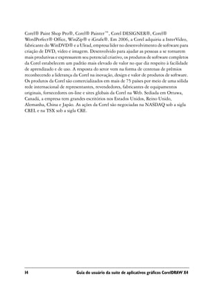 Corel® Paint Shop Pro®, Corel® Painter™, Corel DESIGNER®, Corel®
WordPerfect® Office, WinZip® e iGrafx®. Em 2006, a Corel adquiriu a InterVideo,
fabricante do WinDVD® e a Ulead, empresa líder no desenvolvimento de software para
criação de DVD, vídeo e imagem. Desenvolvido para ajudar as pessoas a se tornarem
mais produtivas e expressarem seu potencial criativo, os produtos de software completos
da Corel estabelecem um padrão mais elevado de valor no que diz respeito à facilidade
de aprendizado e de uso. A resposta do setor vem na forma de centenas de prêmios
reconhecendo a liderança da Corel na inovação, design e valor de produtos de software.
Os produtos da Corel são comercializados em mais de 75 países por meio de uma sólida
rede internacional de representantes, revendedores, fabricantes de equipamentos
originais, fornecedores on-line e sites globais da Corel na Web. Sediada em Ottawa,
Canadá, a empresa tem grandes escritórios nos Estados Unidos, Reino Unido,
Alemanha, China e Japão. As ações da Corel são negociadas na NASDAQ sob a sigla
CREL e na TSX sob a sigla CRE.




14                         Guia do usuário da suíte de aplicativos gráficos CorelDRAW X4
 