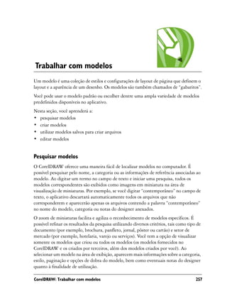 Trabalhar com modelos
Um modelo é uma coleção de estilos e configurações de layout de página que definem o
layout e a aparência de um desenho. Os modelos são também chamados de “gabaritos”.
Você pode usar o modelo padrão ou escolher dentre uma ampla variedade de modelos
predefinidos disponíveis no aplicativo.
Nesta seção, você aprenderá a:
• pesquisar modelos
• criar modelos
• utilizar modelos salvos para criar arquivos
• editar modelos


Pesquisar modelos
O CorelDRAW oferece uma maneira fácil de localizar modelos no computador. É
possível pesquisar pelo nome, a categoria ou as informações de referência associadas ao
modelo. Ao digitar um termo no campo de texto e iniciar uma pesquisa, todos os
modelos correspondentes são exibidos como imagens em miniatura na área de
visualização de miniaturas. Por exemplo, se você digitar “contemporâneo” no campo de
texto, o aplicativo descartará automaticamente todos os arquivos que não
corresponderem e aparecerão apenas os arquivos contendo a palavra “contemporâneo”
no nome do modelo, categoria ou notas do designer anexados.
O zoom de miniaturas facilita e agiliza o reconhecimento de modelos específicos. É
possível refinar os resultados da pesquisa utilizando diversos critérios, tais como tipo de
documento (por exemplo, brochura, panfleto, jornal, pôster ou cartão) e setor de
mercado (por exemplo, hotelaria, varejo ou serviços). Você tem a opção de visualizar
somente os modelos que criou ou todos os modelos (os modelos fornecidos no
CorelDRAW e os criados por terceiros, além dos modelos criados por você). Ao
selecionar um modelo na área de exibição, aparecem mais informações sobre a categoria,
estilo, paginação e opções de dobra do modelo, bem como eventuais notas do designer
quanto à finalidade de utilização.

CorelDRAW: Trabalhar com modelos                                                        257
 