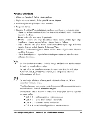 Para criar um modelo
1 Clique em Arquivo       Salvar como modelo.
2 Digite um nome na caixa de listagem Nome de arquivo
3 Localize a pasta na qual deseja salvar o modelo.
4 Clique em Salvar.
5 Na caixa de diálogo Propriedades do modelo, especifique as opções desejadas.
  • Nome — Atribua um nome ao modelo. Esse nome aparecerá junto à miniatura
    no painel Modelos.
  • Lados — Escolha uma opção de paginação.
  • Dobras — Escolha uma opção de dobra da lista ou escolha Outra e digite o tipo
    de dobra na caixa de texto ao lado da caixa de listagem Dobras.
  • Tipo — Escolha uma opção da lista ou escolha Outro e digite o tipo de modelo
    na caixa de texto ao lado da caixa de listagem Tipo.
  • Setor — Escolha uma opção da lista ou escolha Outro e digite o setor ao qual o
    modelo é destinado.
  • Notas do designer — Digite informações importantes sobre a finalidade de
    utilização do modelo.


        Se você clicar em Cancelar, a caixa de diálogo Propriedades do modelo será
        fechada e o modelo não será salvo.
        Se você salvar um modelo em uma versão anterior da Suíte de Aplicativos
        Gráficos CorelDRAW (13.0 ou anterior), não será possível adicionar
        informações de referência.


        Se não desejar adicionar informações de referência, clique em OK sem
        especificar nenhuma opção.
        Também é possível inserir notas copiando um conteúdo de outro documento e
        colando na caixa de texto Notas do designer.
        Para formatar o texto da caixa de texto Notas do designer, utilize as seguintes
        teclas de atalho:
             • Ctrl + B — aplica negrito ao texto selecionado
             • Ctrl + I — aplica itálico ao texto selecionado
             • Ctrl + U — sublinha o texto selecionado
             • Ctrl + K — atribui um hyperlink ao texto selecionado


Suíte de aplicativos gráficos CorelDRAW X4: Trabalhar com modelos                   261
 
