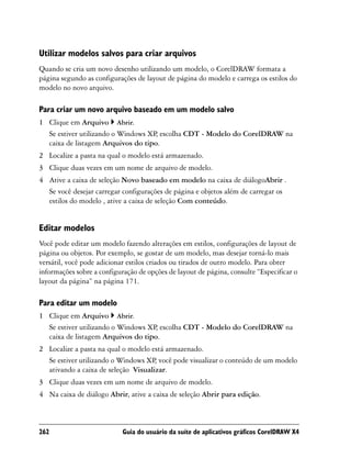 Utilizar modelos salvos para criar arquivos
Quando se cria um novo desenho utilizando um modelo, o CorelDRAW formata a
página segundo as configurações de layout de página do modelo e carrega os estilos do
modelo no novo arquivo.

Para criar um novo arquivo baseado em um modelo salvo
1 Clique em Arquivo Abrir.
  Se estiver utilizando o Windows XP escolha CDT - Modelo do CorelDRAW na
                                    ,
  caixa de listagem Arquivos do tipo.
2 Localize a pasta na qual o modelo está armazenado.
3 Clique duas vezes em um nome de arquivo de modelo.
4 Ative a caixa de seleção Novo baseado em modelo na caixa de diálogoAbrir .
  Se você desejar carregar configurações de página e objetos além de carregar os
  estilos do modelo , ative a caixa de seleção Com conteúdo.


Editar modelos
Você pode editar um modelo fazendo alterações em estilos, configurações de layout de
página ou objetos. Por exemplo, se gostar de um modelo, mas desejar torná-lo mais
versátil, você pode adicionar estilos criados ou tirados de outro modelo. Para obter
informações sobre a configuração de opções de layout de página, consulte “Especificar o
layout da página” na página 171.

Para editar um modelo
1 Clique em Arquivo Abrir.
  Se estiver utilizando o Windows XP escolha CDT - Modelo do CorelDRAW na
                                    ,
  caixa de listagem Arquivos do tipo.
2 Localize a pasta na qual o modelo está armazenado.
  Se estiver utilizando o Windows XP você pode visualizar o conteúdo de um modelo
                                     ,
  ativando a caixa de seleção Visualizar.
3 Clique duas vezes em um nome de arquivo de modelo.
4 Na caixa de diálogo Abrir, ative a caixa de seleção Abrir para edição.



262                         Guia do usuário da suíte de aplicativos gráficos CorelDRAW X4
 