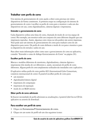 Trabalhar com perfis de cores
Um sistema de gerenciamento de cores ajuda a obter cores precisas em vários
dispositivos de forma consistente. A primeira etapa na configuração do sistema de
gerenciamento de cores é escolher os perfis de cores para o monitor e cada um dos
dispositivos em uso, como digitalizadores, câmeras digitais e impressoras.
Entender o gerenciamento de cores
Cada dispositivo utiliza uma faixa de cores, chamada de modo de cor (ou espaço de
cores). Por exemplo, um monitor exibe um conjunto de cores diferente daquele que um
impressora reproduz. Assim, algumas cores vistas na tela podem não serem impressas.
Você pode usar um sistema de gerenciamento de cores para traduzir cores de um
dispositivo para outro. Os perfis de cores definem o modo de cor para o monitor e para
os dispositivos de entrada e saída em uso.
Para obter mais informações sobre como usar o gerenciamento de cores no aplicativo,
consulte “Entender a caixa de diálogo Gerenciamento de Cores” na página 263.

Escolher perfis de cores
Marcas e modelos diferentes de monitores, digitalizadores, câmeras digitais e
impressoras têm modos de cor diferentes e, assim, necessitam de perfis de cores
diferentes. Alguns perfis de cores amplamente utilizados são instalados com o aplicativo.
O aplicativo utiliza perfis de cores padrão ICC (International Color Consortium,
consórcio internacional de cores). É possível escolher perfis de cores para:
• um monitor
• digitalizador/câmera digital
• impressora de composição
• impressora de separação
• modo de cor RGB interno

Obter perfis de cores adicionais
Se houver necessidade de perfis adicionais ou atualizações, é possível obtê-los no CD do
aplicativo ou através de download.

Para escolher um perfil de cores
1 Clique em Ferramentas        Gerenciamento de cores.
2 Clique em um nome de perfil sob um dos seguintes ícones:

266                         Guia do usuário da suíte de aplicativos gráficos CorelDRAW X4
 