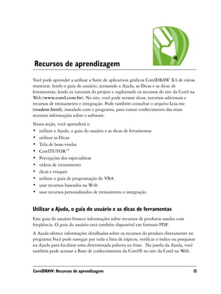 Recursos de aprendizagem
Você pode aprender a utilizar a Suíte de aplicativos gráficos CorelDRAW X4 de várias
maneiras: lendo o guia do usuário; acessando a Ajuda, as Dicas e as dicas de
ferramentas; lendo os tutoriais do projeto e explorando os recursos do site da Corel na
Web (www.corel.com.br). No site, você pode acessar dicas, tutoriais adicionais e
recursos de treinamento e integração. Pode também consultar o arquivo Leia-me
(readme.html), instalado com o programa, para tomar conhecimento das mais
recentes informações sobre o software.
Nesta seção, você aprenderá a:
• utilizar a Ajuda, o guia do usuário e as dicas de ferramentas
• utilizar as Dicas
• Tela de boas-vindas
• CorelTUTOR™
• Percepções dos especialistas
• vídeos de treinamento
• dicas e truques
• utilizar o guia de programação do VBA
• usar recursos baseados na Web
• usar recursos personalizados de treinamento e integração


Utilizar a Ajuda, o guia do usuário e as dicas de ferramentas
Este guia do usuário fornece informações sobre recursos de produtos usados com
freqüência. O guia do usuário está também disponível em formato PDF.
A Ajuda oferece informações detalhadas sobre os recursos do produto diretamente no
programa.Você pode navegar por toda a lista de tópicos, verificar o índice ou pesquisar
na Ajuda para localizar uma determinada palavra ou frase. Na janela da Ajuda, você
também pode acessar a Base de conhecimentos da Corel® no site da Corel na Web.



CorelDRAW: Recursos de aprendizagem                                                   15
 