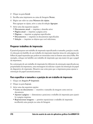 2 Clique na guia Geral.
3 Escolha uma impressora na caixa de listagem Nome.
4 Digite um valor na caixa Número de cópias.
  Para agrupar as cópias, ative a caixa de seleção Agrupar.
5 Ative uma das seguintes opções:
  • Documento atual — imprime o desenho ativo
  • Página atual — imprime a página ativa
  • Páginas — imprime as páginas especificadas
  • Documentos — imprime os documentos especificados
  • Seleção — imprime os objetos que você selecionou


Preparar trabalhos de impressão
É possível preparar um trabalho de impressão especificando o tamanho, posição e escala.
A colocação em ladrilho de um trabalho de impressão imprime áreas de cada página em
folhas de papel separadas que podem ser montadas como se fossem uma única folha. Por
exemplo, coloque em ladrilho um trabalho de impressão que seja maior do que o papel
da impressora.
Se a orientação de um trabalho de impressão for diferente da orientação especificada nas
propriedades da impressora, uma mensagem irá solicitar o ajuste da orientação do papel
do dispositivo de impressão. Desative esse aviso para que a impressora possa ajustar a
orientação do papel automaticamente.

Para especificar o tamanho e a posição de um trabalho de impressão
1 Clique em Arquivo       Imprimir.
2 Clique na guia Layout.
3 Ative uma das seguintes opções:
  • Como no documento — mantém o tamanho da imagem como está no
    documento
  • Ajustar à página — dimensiona e posiciona o trabalho de impressão para ajustá-
    lo à página impressa
  • Reposicionar imagens — permite reposicionar o trabalho de impressão
   escolhendo uma posição na caixa de listagem




270                         Guia do usuário da suíte de aplicativos gráficos CorelDRAW X4
 