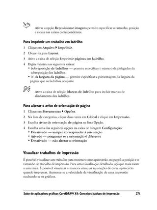 Ativar a opção Reposicionar imagens permite especificar o tamanho, posição
        e escala nas caixas correspondentes.

Para imprimir um trabalho em ladrilho
1 Clique em Arquivo       Imprimir.
2 Clique na guia Layout.
3 Ative a caixa de seleção Imprimir páginas em ladrilho.
4 Digite valores nas seguintes caixas:
  • Sobreposição de ladrilhos — permite especificar o número de polegadas da
    sobreposição dos ladrilhos
  • % da largura da página — permite especificar a porcentagem da largura da
   página que os ladrilhos ocuparão


        Ative a caixa de seleção Marcas de ladrilho para incluir marcas de
        alinhamento dos ladrilhos.

Para alterar o aviso de orientação de página
1 Clique em Ferramentas        Opções.
2 Na lista de categorias, clique duas vezes em Global e clique em Impressão.
3 Escolha Aviso de orientação de página na lista Opção.
4 Escolha uma das seguintes opções na caixa de listagem Configuração:
  • Desativado — sempre corresponder à orientação
  • Ativado — perguntar se a orientação é diferente
  • Desativado — não alterar a orientação


Visualizar trabalhos de impressão
É possível visualizar um trabalho para mostrar como aparecerão, no papel, a posição e o
tamanho do trabalho de impressão. Para uma visualização detalhada, aplique mais zoom
a uma área. É possível visualizar a maneira como as separações de cores aparecerão
quando impressas. Aumenta-se a velocidade da visualização de uma impressão
ocultando-se os gráficos.



Suíte de aplicativos gráficos CorelDRAW X4: Conceitos básicos de impressão          271
 