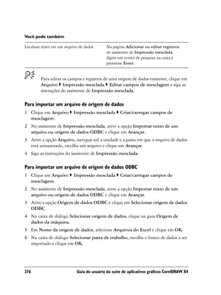 Você pode também

Localizar texto em um arquivo de dados      Na página Adicionar ou editar registros
                                            do assistente de Impressão mesclada,
                                            digite um termo de pesquisa na caixa e
                                            pressione Enter.


        Para editar os campos e registros de uma origem de dados existente, clique em
        Arquivo Impressão mesclada Editar campos de mesclagem e siga as
        instruções do assistente de Impressão mesclada.

Para importar um arquivo de origem de dados
1 Clique em Arquivo        Impressão mesclada      Criar/carregar campos de
  mesclagem.
2 No assistente de Impressão mesclada, ative a opção Importar texto de um
  arquivo ou origem de dados ODBC e clique em Avançar.
3 Ative a opção Arquivo, navegue até a unidade e a pasta em que o arquivo de dados
  está armazenado, escolha um arquivo e clique em Avançar.
4 Siga as instruções do assistente de Impressão mesclada.

Para importar um arquivo de origem de dados ODBC
1 Clique em Arquivo        Impressão mesclada      Criar/carregar campos de
  mesclagem.
2 No assistente de Impressão mesclada, ative a opção Importar texto de um
  arquivo ou origem de dados ODBC e clique em Avançar.
3 Ative a opção Origem de dados ODBC e clique em Selecionar origem de dados
  ODBC.
4 Na caixa de diálogo Selecionar origem de dados, clique na guia Origem de
  dados da máquina.
5 Em Nome da origem de dados, selecione Arquivos do Excel e clique em OK.
6 Na caixa de diálogo Selecionar pasta de trabalho, escolha o banco de dados a ser
  importado e clique em OK.




276                         Guia do usuário da suíte de aplicativos gráficos CorelDRAW X4
 