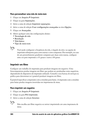 Para personalizar uma tela de meio-tom
1 Clique em Arquivo      Imprimir.
2 Clique na guia Separações.
3 Ative a caixa de seleção Imprimir separações.
4 Ative a caixa de seleção Usar configurações avançadas na área Opções.
5 Clique em Avançadas.
6 Altere qualquer uma das configurações abaixo:
  • Tecnologia de tela
  • Resolução
  • Tela básica
  • Tipo de meio-tom


        Você pode configurar a freqüência da tela, o ângulo da tela e as opções de
        impressão sobreposta para cores exatas e cores compostas. Por exemplo, no caso
        de um preenchimento gradiente composto por duas cores exatas, configure
        uma cor para impressão a 45 graus e outra a 90 graus.


Imprimir em filme
Configure um trabalho de impressão para produzir imagens em negativo. Uma
fotocompositora produz imagens em filme que podem ser produzidas como negativos,
dependendo do dispositivo de impressão utilizado. Consulte o seu bureau de serviços ou
gráfica para determinar se é possível produzir imagens em filme.
É possível especificar a impressão com a emulsão para baixo. A impressão com a emulsão
para baixo produz imagens invertidas em impressoras de mesa.

Para imprimir um negativo
1 Clique em Arquivo      Imprimir.
2 Clique na guia Pré-impressão.
3 Ative a caixa de seleção Inverter.


        Não escolha um filme negativo se estiver imprimindo em uma impressora de
        mesa.


284                        Guia do usuário da suíte de aplicativos gráficos CorelDRAW X4
 