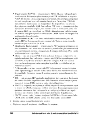 • Arquivamento (CMYK) — cria um arquivo PDF/A-1b, que é adequado para
     arquivamentos. Em comparação com os arquivos PDF tradicionais, os arquivos
     PDF/A-1b são mais adequados para preservar documentos a longo prazo porque
     são mais completos e independentes dos dispositivos. Os arquivos PDF/A-1b
     incluem fontes incorporadas, cor independente dos dispositivos e sua própria
     descrição como metadados XMP Esse estilo de PDF preserva cores exatas ou Lab
                                        .
     incluídos no documento original, mas converte todas as outras cores, como tons
     de cinza ou RGB, para o modo de cor CMYK. Além disso, esse estilo incorpora
     um perfil de cores para especificar como as cores CMYK devem ser interpretadas
     no dispositivo de renderização.
   • Arquivamento (RGB) — de forma semelhante ao estilo anterior, cria um
     arquivo PDF/A-1b, preservando cores exatas e Lab. Todas as outras cores são
     convertidas para o modo de cor RGB.
   • Distribuição de documento — cria um arquivo PDF que pode ser impresso em
     uma impressora a laser ou de mesa e é adequado para distribuição de documentos
     em geral. Este estilo permite a compactação de imagens de bitmap JPEG e pode
     incluir marcadores e hyperlinks.
   • Edição — cria um arquivo PDF de alta qualidade destinado a impressoras ou
     copiadoras digitais. Este estilo ativa a compactação LZW incorpora fontes e inclui
                                                             ,
     hyperlinks, marcadores e miniaturas. Ele exibe o arquivo PDF com todas as
     fontes, todas as imagens em alta resolução e hyperlinks, permitindo a edição
     posterior do arquivo.
   • Pré-impressão — ativa a compactação ZIP de imagens de bitmap, incorpora
     fontes e preserva opções de cores exatas, sendo melhor para impressões finais de
     alta qualidade. Consulte o bureau de serviços para saber que configurações eles
     preferem.
   • Web — cria arquivos PDF destinados à exibição on-line, para serem distribuídos
     por correio eletrônico ou publicados na Web. Este estilo ativa a compactação de
     imagem de bitmap JPEG, compacta textos e inclui hyperlinks.
   • PDF/X-1a — permite a compactação ZIP de imagens de bitmap, converte todos
     os objetos em CMYK, incorpora o perfil da impressora de separação e preserva as
     opções de cores exatas. Este estilo contém as configurações básicas para a pré-
     impressão e é o formato padrão utilizado para distribuição de publicidade.
   • PDF/X-3 — este estilo é um superconjunto do PDF/X-1a. Permite tanto dados
     CMYK como não CMYK (como Lab ou Tons de cinza) no arquivo PDF.
3 Localize a pasta na qual deseja salvar o arquivo.
4 Digite um nome de arquivo na caixa Nome do arquivo.



288                         Guia do usuário da suíte de aplicativos gráficos CorelDRAW X4
 