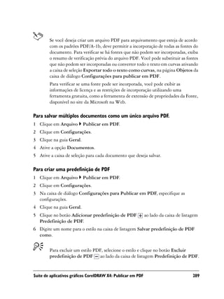 Se você deseja criar um arquivo PDF para arquivamento que esteja de acordo
        com os padrões PDF/A-1b, deve permitir a incorporação de todas as fontes do
        documento. Para verificar se há fontes que não podem ser incorporadas, exiba
        o resumo de verificação prévia do arquivo PDF. Você pode substituir as fontes
        que não podem ser incorporadas ou converter todo o texto em curvas ativando
        a caixa de seleção Exportar todo o texto como curvas, na página Objetos da
        caixa de diálogo Configurações para publicar em PDF.
        Para verificar se uma fonte pode ser incorporada, você pode exibir as
        informações de licença e as restrições de incorporação utilizando uma
        ferramenta gratuita, como a ferramenta de extensão de propriedades da Fonte,
        disponível no site da Microsoft na Web.

Para salvar múltiplos documentos como um único arquivo PDF.
1 Clique em Arquivo       Publicar em PDF.
2 Clique em Configurações.
3 Clique na guia Geral.
4 Ative a opção Documentos.
5 Ative a caixa de seleção para cada documento que deseja salvar.

Para criar uma predefinição de PDF
1 Clique em Arquivo       Publicar em PDF.
2 Clique em Configurações.
3 Na caixa de diálogo Configurações para Publicar em PDF, especifique as
  configurações.
4 Clique na guia Geral.
5 Clique no botão Adicionar predefinição de PDF               ao lado da caixa de listagem
  Predefinição de PDF.
6 Digite um nome para o estilo na caixa de listagem Salvar predefinição de PDF
  como.


        Para excluir um estilo PDF, selecione o estilo e clique no botão Excluir
        predefinição de PDF ao lado da caixa de listagem Predefinição de PDF.


Suíte de aplicativos gráficos CorelDRAW X4: Publicar em PDF                            289
 