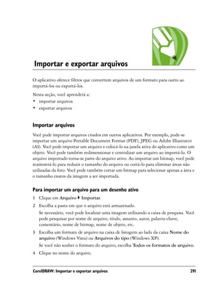 Importar e exportar arquivos
O aplicativo oferece filtros que convertem arquivos de um formato para outro ao
importá-los ou exportá-los.
Nesta seção, você aprenderá a:
• importar arquivos
• exportar arquivos


Importar arquivos
Você pode importar arquivos criados em outros aplicativos. Por exemplo, pode-se
importar um arquivo Portable Document Format (PDF), JPEG ou Adobe Illustrator
(AI). Você pode importar um arquivo e colocá-lo na janela ativa do aplicativo como um
objeto. Você pode também redimensionar e centralizar um arquivo ao importá-lo. O
arquivo importado torna-se parte do arquivo ativo. Ao importar um bitmap, você pode
reamostrá-lo para reduzir o tamanho do arquivo ou cortá-lo para eliminar áreas não
utilizadas da foto. Você pode também cortar um bitmap para selecionar apenas a área e
o tamanho exatos da imagem a ser importada.

Para importar um arquivo para um desenho ativo
1 Clique em Arquivo      Importar.
2 Escolha a pasta em que o arquivo está armazenado.
  Se necessário, você pode localizar uma imagem utilizando a caixa de pesquisa. Você
  pode pesquisar por nome de arquivo, título, assunto, autor, palavra-chave,
  comentário, nome de bitmap, nome de objeto, etc.
3 Escolha um formato de arquivo na caixa de listagem ao lado da caixa Nome do
  arquivo (Windows Vista) ou Arquivos do tipo (Windows XP).
  Se você não souber o formato do arquivo, escolha Todos os formatos de arquivo.
4 Clique no nome do arquivo.


CorelDRAW: Importar e exportar arquivos                                           291
 