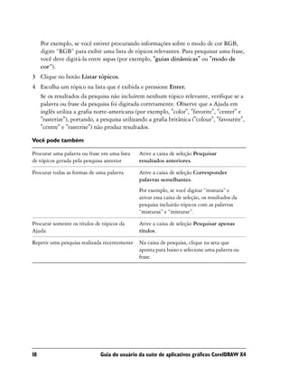 Por exemplo, se você estiver procurando informações sobre o modo de cor RGB,
     digite “RGB” para exibir uma lista de tópicos relevantes. Para pesquisar uma frase,
     você deve digitá-la entre aspas (por exemplo, "guias dinâmicas" ou "modo de
     cor”).
3 Clique no botão Listar tópicos.
4 Escolha um tópico na lista que é exibida e pressione Enter.
  Se os resultados da pesquisa não incluírem nenhum tópico relevante, verifique se a
  palavra ou frase da pesquisa foi digitada corretamente. Observe que a Ajuda em
  inglês utiliza a grafia norte-americana (por exemplo, "color", "favorite", "center" e
  "rasterize"), portando, a pesquisa utilizando a grafia britânica ("colour", "favourite",
  "centre" e "rasterise") não produz resultados.

Você pode também

Procurar uma palavra ou frase em uma lista    Ative a caixa de seleção Pesquisar
de tópicos gerada pela pesquisa anterior      resultados anteriores.

Procurar todas as formas de uma palavra       Ative a caixa de seleção Corresponder
                                              palavras semelhantes.
                                              Por exemplo, se você digitar “mistura” e
                                              ativar essa caixa de seleção, os resultados da
                                              pesquisa incluirão tópicos com as palavras
                                              “misturas” e “misturar”.

Procurar somente os títulos de tópicos da     Ative a caixa de seleção Pesquisar apenas
Ajuda                                         títulos.

Repetir uma pesquisa realizada recentemente   Na caixa de pesquisa, clique na seta que
                                              aponta para baixo e selecione uma palavra ou
                                              frase.




18                            Guia do usuário da suíte de aplicativos gráficos CorelDRAW X4
 