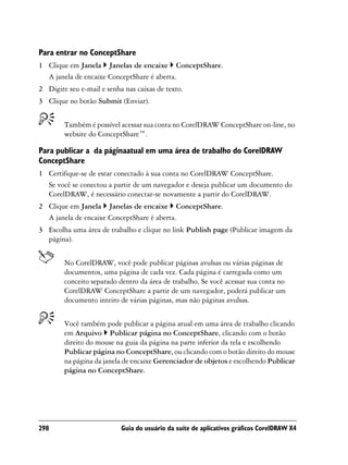 Para entrar no ConceptShare
1 Clique em Janela Janelas de encaixe ConceptShare.
  A janela de encaixe ConceptShare é aberta.
2 Digite seu e-mail e senha nas caixas de texto.
3 Clique no botão Submit (Enviar).


        Também é possível acessar sua conta no CorelDRAW ConceptShare on-line, no
        website do ConceptShare™.

Para publicar a da páginaatual em uma área de trabalho do CorelDRAW
ConceptShare
1 Certifique-se de estar conectado à sua conta no CorelDRAW ConceptShare.
  Se você se conectou a partir de um navegador e deseja publicar um documento do
  CorelDRAW, é necessário conectar-se novamente a partir do CorelDRAW.
2 Clique em Janela Janelas de encaixe ConceptShare.
  A janela de encaixe ConceptShare é aberta.
3 Escolha uma área de trabalho e clique no link Publish page (Publicar imagem da
  página).


        No CorelDRAW, você pode publicar páginas avulsas ou várias páginas de
        documentos, uma página de cada vez. Cada página é carregada como um
        conceito separado dentro da área de trabalho. Se você acessar sua conta no
        CorelDRAW ConceptShare a partir de um navegador, poderá publicar um
        documento inteiro de várias páginas, mas não páginas avulsas.


        Você também pode publicar a página atual em uma área de trabalho clicando
        em Arquivo Publicar página no ConceptShare, clicando com o botão
        direito do mouse na guia da página na parte inferior da tela e escolhendo
        Publicar página no ConceptShare, ou clicando com o botão direito do mouse
        na página da janela de encaixe Gerenciador de objetos e escolhendo Publicar
        página no ConceptShare.




298                        Guia do usuário da suíte de aplicativos gráficos CorelDRAW X4
 