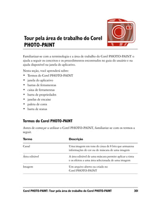 Tour pela área de trabalho do Corel
PHOTO-PAINT
Familiarizar-se com a terminologia e a área de trabalho do Corel PHOTO-PAINT o
ajuda a seguir os conceitos e os procedimentos encontrados no guia do usuário e na
ajuda disponível na janela do aplicativo.
Nesta seção, você aprenderá sobre:
• Termos do Corel PHOTO-PAINT
• janela do aplicativo
• barras de ferramentas
• caixa de ferramentas
• barra de propriedades
• janelas de encaixe
• paleta de cores
• barra de status


Termos do Corel PHOTO-PAINT
Antes de começar a utilizar o Corel PHOTO-PAINT, familiarize-se com os termos a
seguir.

Termo                             Descrição

Canal                             Uma imagem em tons de cinza de 8 bits que armazena
                                  informações de cor ou de máscara de uma imagem

Área editável                     A área editável de uma máscara permite aplicar a tinta
                                  e os efeitos a uma área selecionada de uma imagem

Imagem                            Um arquivo aberto ou criado no
                                  Corel PHOTO-PAINT




Corel PHOTO-PAINT: Tour pela área de trabalho do Corel PHOTO-PAINT                         301
 