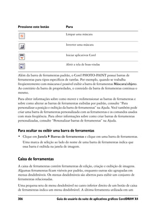 Pressione este botão              Para

                                  Limpar uma máscara


                                  Inverter uma máscara


                                  Iniciar aplicativos Corel

                                  Abrir a tela de boas-vindas


Além da barra de ferramentas padrão, o Corel PHOTO-PAINT possui barras de
ferramentas para tipos específicos de tarefas. Por exemplo, quando se trabalha
freqüentemente com máscaras é possível exibir a barra de ferramentas Máscara/objeto.
Ao contrário da barra de propriedades, o conteúdo da barra de ferramentas continua o
mesmo.
Para obter informações sobre como mover e redimensionar as barras de ferramentas e
sobre como alterar as barras de ferramentas exibidas por padrão, consulte “Para
personalizar a posição e exibição da barra de ferramentas” na Ajuda. Você também pode
criar uma barra de ferramentas personalizada com as ferramentas e os comandos usados
com mais freqüência. Para obter informações sobre como criar barras de ferramentas
personalizadas, consulte “Personalizar barras de ferramentas” na Ajuda.

Para ocultar ou exibir uma barra de ferramentas
• Clique em Janela     Barras de ferramentas e clique em uma barra de ferramentas.
   Uma marca de seleção ao lado do nome de uma barra de ferramentas indica que
   essa barra é exibida na janela de imagem.


Caixa de ferramentas
A caixa de ferramentas contém ferramentas de edição, criação e exibição de imagens.
Algumas ferramentas ficam visíveis por padrão, enquanto outras são agrupadas em
menus desdobráveis. Os menus desdobráveis são abertos para exibir um conjunto de
ferramentas relacionadas.
Uma pequena seta de menu desdobrável no canto inferior direito de um botão de caixa
de ferramentas indica um menu desdobrável. A última ferramenta utilizada em um

306                        Guia do usuário da suíte de aplicativos gráficos CorelDRAW X4
 