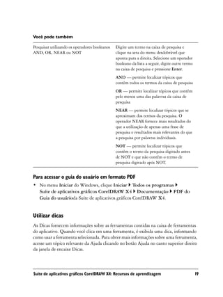 Você pode também

Pesquisar utilizando os operadores booleanos   Digite um termo na caixa de pesquisa e
AND, OR, NEAR ou NOT                           clique na seta do menu desdobrável que
                                               aponta para a direita. Selecione um operador
                                               booleano da lista a seguir, digite outro termo
                                               na caixa de pesquisa e pressione Enter.
                                               AND — permite localizar tópicos que
                                               contêm todos os termos da caixa de pesquisa
                                               OR — permite localizar tópicos que contêm
                                               pelo menos uma das palavras da caixa de
                                               pesquisa
                                               NEAR — permite localizar tópicos que se
                                               aproximam dos termos da pesquisa. O
                                               operador NEAR fornece mais resultados do
                                               que a utilização de apenas uma frase de
                                               pesquisa e resultados mais relevantes do que
                                               a pesquisa por palavras individuais.
                                               NOT — permite localizar tópicos que
                                               contêm o termo da pesquisa digitado antes
                                               de NOT e que não contêm o termo de
                                               pesquisa digitado após NOT.


Para acessar o guia do usuário em formato PDF
• No menu Iniciar do Windows, clique Iniciar Todos os programas
  Suíte de aplicativos gráficos CorelDRAW X4 Documentação PDF do
  Guia do usuárioda Suíte de aplicativos gráficos CorelDRAW X4.


Utilizar dicas
As Dicas fornecem informações sobre as ferramentas contidas na caixa de ferramentas
do aplicativo. Quando você clica em uma ferramenta, é exibida uma dica, informando
como usar a ferramenta selecionada. Para obter mais informações sobre uma ferramenta,
acesse um tópico relevante da Ajuda clicando no botão Ajuda no canto superior direito
da janela de encaixe Dicas.



Suíte de aplicativos gráficos CorelDRAW X4: Recursos de aprendizagem                            19
 