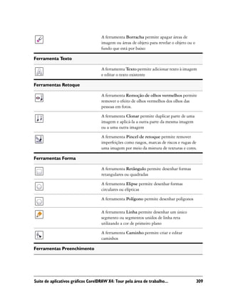 A ferramenta Borracha permite apagar áreas de
                                    imagem ou áreas de objeto para revelar o objeto ou o
                                    fundo que está por baixo

Ferramenta Texto

                                    A ferramenta Texto permite adicionar texto à imagem
                                    e editar o texto existente

Ferramentas Retoque

                                    A ferramenta Remoção de olhos vermelhos permite
                                    remover o efeito de olhos vermelhos dos olhos das
                                    pessoas em fotos.

                                    A ferramenta Clonar permite duplicar parte de uma
                                    imagem e aplicá-la a outra parte da mesma imagem
                                    ou a uma outra imagem

                                    A ferramenta Pincel de retoque permite remover
                                    imperfeições como rasgos, marcas de riscos e rugas de
                                    uma imagem por meio da mistura de texturas e cores.

Ferramentas Forma

                                    A ferramenta Retângulo permite desenhar formas
                                    retangulares ou quadradas

                                    A ferramenta Elipse permite desenhar formas
                                    circulares ou elípticas

                                    A ferramenta Polígono permite desenhar polígonos

                                    A ferramenta Linha permite desenhar um único
                                    segmento ou segmentos unidos de linha reta
                                    utilizando a cor de primeiro plano

                                    A ferramenta Caminho permite criar e editar
                                    caminhos

Ferramentas Preenchimento




Suíte de aplicativos gráficos CorelDRAW X4: Tour pela área de trabalho...                  309
 