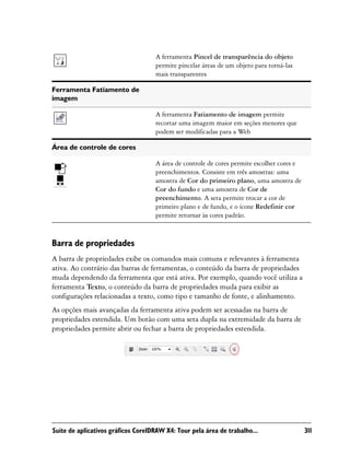 A ferramenta Pincel de transparência do objeto
                                    permite pincelar áreas de um objeto para torná-las
                                    mais transparentes

Ferramenta Fatiamento de
imagem

                                    A ferramenta Fatiamento de imagem permite
                                    recortar uma imagem maior em seções menores que
                                    podem ser modificadas para a Web

Área de controle de cores

                                    A área de controle de cores permite escolher cores e
                                    preenchimentos. Consiste em três amostras: uma
                                    amostra de Cor do primeiro plano, uma amostra de
                                    Cor do fundo e uma amostra de Cor de
                                    preenchimento. A seta permite trocar a cor de
                                    primeiro plano e de fundo, e o ícone Redefinir cor
                                    permite retornar às cores padrão.



Barra de propriedades
A barra de propriedades exibe os comandos mais comuns e relevantes à ferramenta
ativa. Ao contrário das barras de ferramentas, o conteúdo da barra de propriedades
muda dependendo da ferramenta que está ativa. Por exemplo, quando você utiliza a
ferramenta Texto, o conteúdo da barra de propriedades muda para exibir as
configurações relacionadas a texto, como tipo e tamanho de fonte, e alinhamento.
As opções mais avançadas da ferramenta ativa podem ser acessadas na barra de
propriedades estendida. Um botão com uma seta dupla na extremidade da barra de
propriedades permite abrir ou fechar a barra de propriedades estendida.




Suíte de aplicativos gráficos CorelDRAW X4: Tour pela área de trabalho...                  311
 