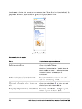 As dicas são exibidas por padrão na janela de encaixe Dicas, do lado direito da janela do
programa, mas você pode ocultá-las quando não precisar mais delas.




                                   Janela de encaixe Dicas

Para utilizar as Dicas
Para                                          Proceda da seguinte forma

Exibir ou ocultar Dicas                       Clique em Ajuda     Dicas.
                                              Quando o comando Dicas é ativado, a janela
                                              de encaixe Dicas aparece e exibe informações
                                              sobre a ferramenta ativa na caixa de
                                              ferramentas.

Exibir informações sobre uma ferramenta       Clique na ferramenta ou execute uma ação
                                              com uma ferramenta já ativada.

Obter mais informações sobre a ferramenta     Clique no botão Ajuda       no canto superior
ativa                                         direito da janela de encaixe Dicas.

Navegar para tópicos exibidos anteriormente   Clique nos botões Voltar e Avançar na parte
                                              inferior da janela de encaixe Dicas.




20                           Guia do usuário da suíte de aplicativos gráficos CorelDRAW X4
 