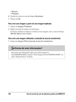 • Retrato
      • Paisagem
6 Escolha um valor na caixa de listagem Resolução.
7 Clique em OK.

Para criar uma imagem a partir de uma imagem duplicada
1 Clique em Imagem       Duplicar.
2 Digite um nome de arquivo na caixa Como.
  Se desejar combinar os objetos e o fundo na nova imagem, ative a caixa de seleção
  Mesclar objetos com o fundo.

Para criar uma imagem utilizando o conteúdo da área de transferência
• Clique em Arquivo      Novo baseado na área de transferência.



           Precisa de mais informações?

      Para obter mais informações sobre como abrir imagens no
      Corel PHOTO-PAINT, consulte “Abrir imagens no Corel PHOTO-PAINT” na
      seção “Noções básicas” da Ajuda.




320                        Guia do usuário da suíte de aplicativos gráficos CorelDRAW X4
 