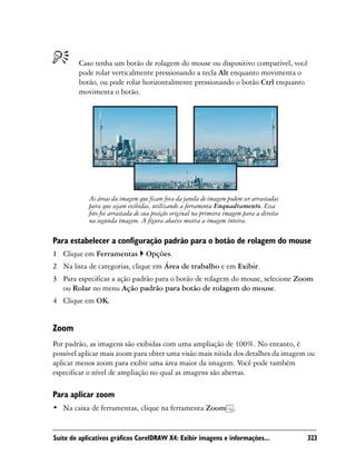 Caso tenha um botão de rolagem do mouse ou dispositivo compatível, você
        pode rolar verticalmente pressionando a tecla Alt enquanto movimenta o
        botão, ou pode rolar horizontalmente pressionando o botão Ctrl enquanto
        movimenta o botão.




            As áreas da imagem que ficam fora da janela de imagem podem ser arrastadas
            para que sejam exibidas, utilizando a ferramenta Enquadramento. Essa
            foto foi arrastada de sua posição original na primeira imagem para a direita
            na segunda imagem. A figura abaixo mostra a imagem inteira.

Para estabelecer a configuração padrão para o botão de rolagem do mouse
1 Clique em Ferramentas           Opções.
2 Na lista de categorias, clique em Área de trabalho e em Exibir.
3 Para especificar a ação padrão para o botão de rolagem do mouse, selecione Zoom
  ou Rolar no menu Ação padrão para botão de rolagem do mouse.
4 Clique em OK.


Zoom
Por padrão, as imagens são exibidas com uma ampliação de 100%. No entanto, é
possível aplicar mais zoom para obter uma visão mais nítida dos detalhes da imagem ou
aplicar menos zoom para exibir uma área maior da imagem. Você pode também
especificar o nível de ampliação no qual as imagens são abertas.

Para aplicar zoom
• Na caixa de ferramentas, clique na ferramenta Zoom .


Suíte de aplicativos gráficos CorelDRAW X4: Exibir imagens e informações...                323
 