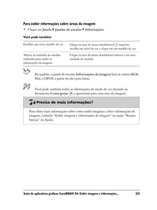 Para exibir informações sobre áreas da imagem
• Clique em Janela      Janelas de encaixe      Informações.

Você pode também

Escolher um novo modelo de cor      Clique na seta do menu desdobrável     superior,
                                    escolha um nível de cor e clique em um modelo de cor.

Alterar as unidades de medida       Clique na seta do menu desdobrável inferior e em uma
utilizadas para exibir as           unidade de medida.
informações da imagem


         Por padrão, a janela de encaixe Informações da imagem lista os valores RGB,
         Hex e CMYK a partir do alto para baixo.


         Você pode também exibir as informações do modo de cor clicando na
         ferramenta Conta-gotas    e apontando para uma área da imagem.

          Precisa de mais informações?

    Para obter mais informações sobre como exibir imagens e obter informações de
    imagem, consulte “Exibir imagens e informações de imagem” na seção “Noções
    básicas” da Ajuda.




Suíte de aplicativos gráficos CorelDRAW X4: Exibir imagens e informações...             325
 