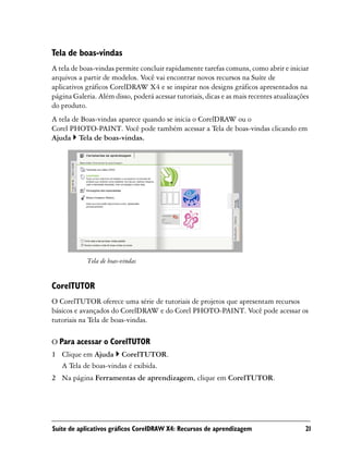 Tela de boas-vindas
A tela de boas-vindas permite concluir rapidamente tarefas comuns, como abrir e iniciar
arquivos a partir de modelos. Você vai encontrar novos recursos na Suíte de
aplicativos gráficos CorelDRAW X4 e se inspirar nos designs gráficos apresentados na
página Galeria. Além disso, poderá acessar tutoriais, dicas e as mais recentes atualizações
do produto.
A tela de Boas-vindas aparece quando se inicia o CorelDRAW ou o
Corel PHOTO-PAINT. Você pode também acessar a Tela de boas-vindas clicando em
Ajuda Tela de boas-vindas.




            Tela de boas-vindas


CorelTUTOR
O CorelTUTOR oferece uma série de tutoriais de projetos que apresentam recursos
básicos e avançados do CorelDRAW e do Corel PHOTO-PAINT. Você pode acessar os
tutoriais na Tela de boas-vindas.

O Para acessar o CorelTUTOR
1 Clique em Ajuda CorelTUTOR.
  A Tela de boas-vindas é exibida.
2 Na página Ferramentas de aprendizagem, clique em CorelTUTOR.




Suíte de aplicativos gráficos CorelDRAW X4: Recursos de aprendizagem                     21
 