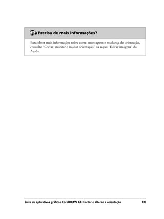 Precisa de mais informações?

    Para obter mais informações sobre corte, montagem e mudança de orientação,
    consulte “Cortar, montar e mudar orientação” na seção “Editar imagens” da
    Ajuda.




Suíte de aplicativos gráficos CorelDRAW X4: Cortar e alterar a orientação        333
 