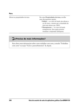Para

Alterar as propriedades da tinta              Na caixa Propriedades da tinta, escolha
                                              uma das seguintes opções:
                                                •Sólida — as cores de fundo não afetam a
                                                  cor da tinta, a menos que a densidade da
                                                  tinta seja menor que 100%.
                                                •Transparente — as cores de fundo
                                                  transparecem. Esta opção permite
                                                  visualizar a impressão sobreposta.



           Precisa de mais informações?

      Para obter mais informações sobre como trabalhar com cores, consulte "Trabalhar
      com cores" na seção "Cores e preenchimentos" da Ajuda.




340                            Guia do usuário da suíte de aplicativos gráficos CorelDRAW X4
 