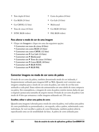 • Tom duplo (8 bits)                        • Cores da paleta (8 bits)
• Cor RGB (24 bits)                         • Cor Lab (24 bits)
• Cor CMYK (32 bits)                        • Multicanal
• Tons de cinza (16 bits)                   • Cor RGB (48 bits)
• NTSC RGB (vídeo)                          • PAL RGB (vídeo)

Para alterar o modo de cor de uma imagem
• Clique em Imagem e clique em uma das seguintes opções:
  • Converter em tons de cinza (8 bits)
  • Converter em cores RGB (24 bits)
  • Converter em cores CMYK (32 bits)
  • Converter em Cor Lab (24 bits)
  • Converter em Multicanal
  • Converter em Tons de cinza (16 bits)
  • Converter em Cores RGB (48 bits)
  • Converter em RGB NTSC
  • Converter em RGB PAL


Converter imagens no modo de cor cores de paleta
O modo de cor cores da paleta, também denominado modo de cor indexada, é
freqüentemente utilizado para imagens GIF na Web. Quando você converter uma
imagem complexa para o modo de cor cores da paleta, um valor de cor fixo será
atribuído a cada pixel. Esses valores são armazenados em uma tabela de cores compacta
ou paleta. Em conseqüência, a imagem de cores da paleta contém menos dados do que
o original e possui uma tamanho de arquivo menor. O modo de cor cores da paleta é um
modo de 8 bits que armazena e exibe imagens utilizando até 256 cores.
Escolher, editar e salvar uma paleta de cores
Quando uma imagem é alterada para o modo de cores da paleta, você utiliza uma paleta
de cores predefinida ou personalizada e, em seguida, edita a paleta, substituindo cores
individuais. Se você escolher a paleta de cores Otimizada, também poderá editá-la
especificando uma cor de sensibilidade da faixa. A paleta de cores utilizada para



342                         Guia do usuário da suíte de aplicativos gráficos CorelDRAW X4
 
