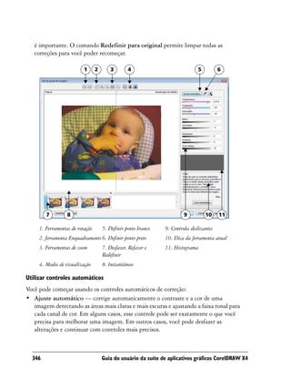 é importante. O comando Redefinir para original permite limpar todas as
   correções para você poder recomeçar.

                          1      2       3       4                             5          6




        7         8                                                     9          10     11

     1. Ferramentas de rotação       5. Definir ponto branco   9. Controles deslizantes
     2. ferramenta Enquadramento 6. Definir ponto preto        10. Dica da ferramenta atual
     3. Ferramentas de zoom          7. Desfazer, Refazer e    11. Histograma
                                     Redefinir
     4. Modos de visualização        8. Instantâneos

Utilizar controles automáticos
Você pode começar usando os controles automáticos de correção:
• Ajuste automático — corrige automaticamente o contraste e a cor de uma
   imagem detectando as áreas mais claras e mais escuras e ajustando a faixa tonal para
   cada canal de cor. Em alguns casos, esse controle pode ser exatamente o que você
   precisa para melhorar uma imagem. Em outros casos, você pode desfazer as
   alterações e continuar com controles mais precisos.



  346                                Guia do usuário da suíte de aplicativos gráficos CorelDRAW X4
 