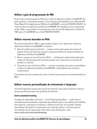 Utilizar o guia de programação do VBA
O novo Guia de programação do VBA para a Suíte de Aplicativos Gráficos CorelDRAW X4
pode ajudá-lo a automatizar tarefas e criar soluções personalizadas com o Microsoft®
Visual Basic® for Applications (VBA) no CorelDRAW e no Corel PHOTO-PAINT. Se
versão da Suíte de aplicativos gráficos CorelDRAW X4 instalada no seu computador
incluir VBA, o guia poderá ser acessado por meio de um link disponível na Ajuda do
VBA para o CorelDRAW ou o Corel PHOTO-PAINT.


Utilizar recursos baseados na Web
Os recursos baseados na Web a seguir podem ajudar você a aproveitar o Suíte de
Aplicativos Gráficos CorelDRAW ao máximo:
• Base de conhecimentos da Corel — artigos escritos pela equipe de serviços de
   suporte técnico da Corel em resposta a perguntas feitas por usuários da Suíte de
   Aplicativos Gráficos CorelDRAW
• Dicas e truques no site da Corel na Web — informações valiosas fornecidas pela
   equipe de documentação da Corel para ajudar você a aproveitar os recursos do
   produto ao máximo
• Tutoriais no site da Corel na Web — tutoriais avançados nos quais os especialistas
   na Suíte de Aplicativos Gráficos CorelDRAW compartilham suas técnicas e
   conhecimento
É necessário ter uma conexão ativa com a Internet para acessar os recursos baseados na
Web.


Utilizar recursos personalizados de treinamento e integração
A Corel Corporation possui parcerias de treinamento com outras empresas e fornece
serviços profissionais para seus produtos de software.
Corel customized training
A equipe de especialistas da Corel — Corel Training Specialists — pode oferecer
treinamentos personalizados, adaptados especialmente para o seu ambiente de trabalho,
para ajudá-lo a aproveitar ao máximo o software Corel que você instalou. Nossos
especialistas irão ajudá-lo a desenvolver um currículo prático e relevante para as
necessidades da sua organização. Para obter mais informações, visite
www.corel.com/customizedtraining.

Suíte de aplicativos gráficos CorelDRAW X4: Recursos de aprendizagem                23
 