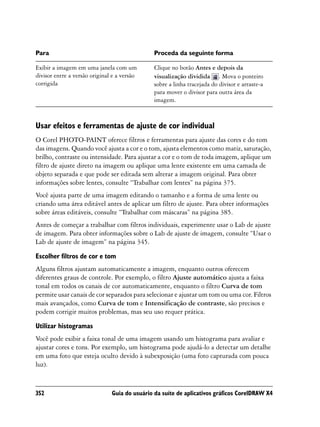 Para                                           Proceda da seguinte forma

Exibir a imagem em uma janela com um           Clique no botão Antes e depois da
divisor entre a versão original e a versão     visualização dividida . Mova o ponteiro
corrigida                                      sobre a linha tracejada do divisor e arraste-a
                                               para mover o divisor para outra área da
                                               imagem.



Usar efeitos e ferramentas de ajuste de cor individual
O Corel PHOTO-PAINT oferece filtros e ferramentas para ajuste das cores e do tom
das imagens. Quando você ajusta a cor e o tom, ajusta elementos como matiz, saturação,
brilho, contraste ou intensidade. Para ajustar a cor e o tom de toda imagem, aplique um
filtro de ajuste direto na imagem ou aplique uma lente existente em uma camada de
objeto separada e que pode ser editada sem alterar a imagem original. Para obter
informações sobre lentes, consulte “Trabalhar com lentes” na página 375.
Você ajusta parte de uma imagem editando o tamanho e a forma de uma lente ou
criando uma área editável antes de aplicar um filtro de ajuste. Para obter informações
sobre áreas editáveis, consulte “Trabalhar com máscaras” na página 385.
Antes de começar a trabalhar com filtros individuais, experimente usar o Lab de ajuste
de imagem. Para obter informações sobre o Lab de ajuste de imagem, consulte “Usar o
Lab de ajuste de imagem” na página 345.

Escolher filtros de cor e tom
Alguns filtros ajustam automaticamente a imagem, enquanto outros oferecem
diferentes graus de controle. Por exemplo, o filtro Ajuste automático ajusta a faixa
tonal em todos os canais de cor automaticamente, enquanto o filtro Curva de tom
permite usar canais de cor separados para selecionar e ajustar um tom ou uma cor. Filtros
mais avançados, como Curva de tom e Intensificação de contraste, são precisos e
podem corrigir muitos problemas, mas seu uso requer prática.

Utilizar histogramas
Você pode exibir a faixa tonal de uma imagem usando um histograma para avaliar e
ajustar cores e tons. Por exemplo, um histograma pode ajudá-lo a detectar um detalhe
em uma foto que esteja oculto devido à subexposição (uma foto capturada com pouca
luz).


352                            Guia do usuário da suíte de aplicativos gráficos CorelDRAW X4
 